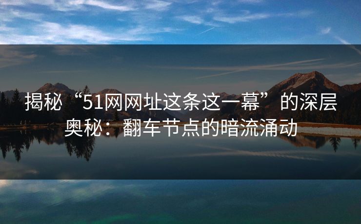 揭秘“51网网址这条这一幕”的深层奥秘：翻车节点的暗流涌动