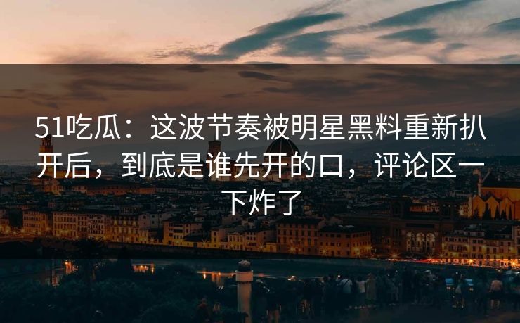51吃瓜：这波节奏被明星黑料重新扒开后，到底是谁先开的口，评论区一下炸了