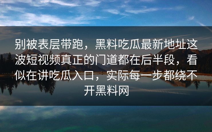 别被表层带跑,黑料吃瓜最新地址这波短视频真正的门道都在后半段,看似在讲吃瓜入口,实际每一步都绕不开黑料网 别被表层带跑,黑料吃瓜最新地址这波短视频真正的门道都在后半段,看似在讲吃瓜入口,实际每一步都绕不开黑料网