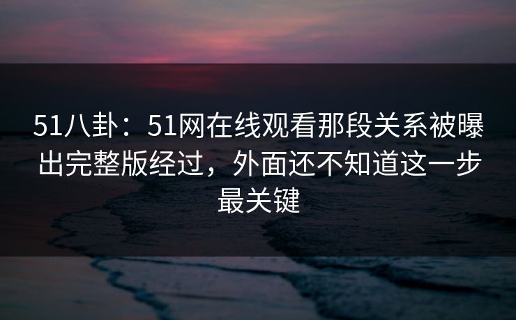 51八卦:51网在线观看那段关系被曝出完整版经过,外面还不知道这一步最关键 51八卦:51网在线观看那段关系被曝出完整版经过,外面还不知道这一步最关键