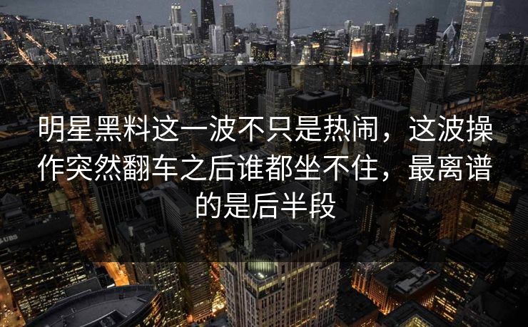 明星黑料这一波不只是热闹，这波操作突然翻车之后谁都坐不住，最离谱的是后半段