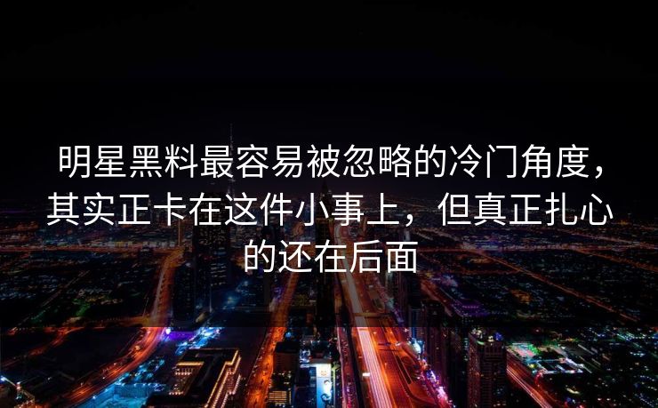 明星黑料最容易被忽略的冷门角度,其实正卡在这件小事上,但真正扎心的还在后面 明星黑料最容易被忽略的冷门角度,其实正卡在这件小事上,但真正扎心的还在后面