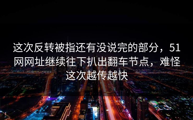 这次反转被指还有没说完的部分，51网网址继续往下扒出翻车节点，难怪这次越传越快