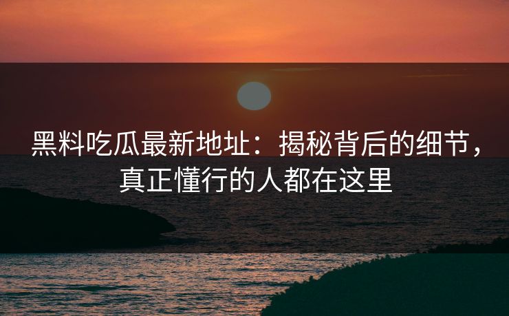 黑料吃瓜最新地址：揭秘背后的细节，真正懂行的人都在这里