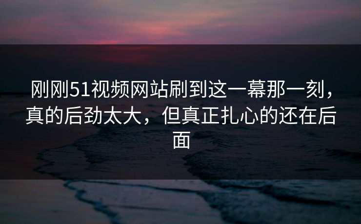 刚刚51视频网站刷到这一幕那一刻，真的后劲太大，但真正扎心的还在后面