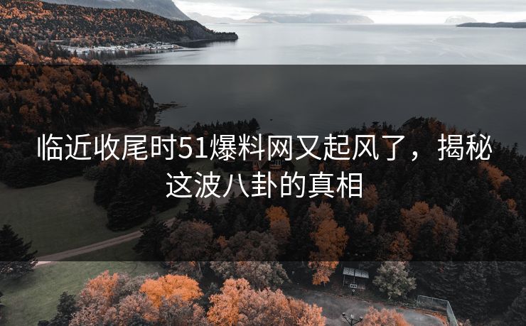 临近收尾时51爆料网又起风了，揭秘这波八卦的真相
