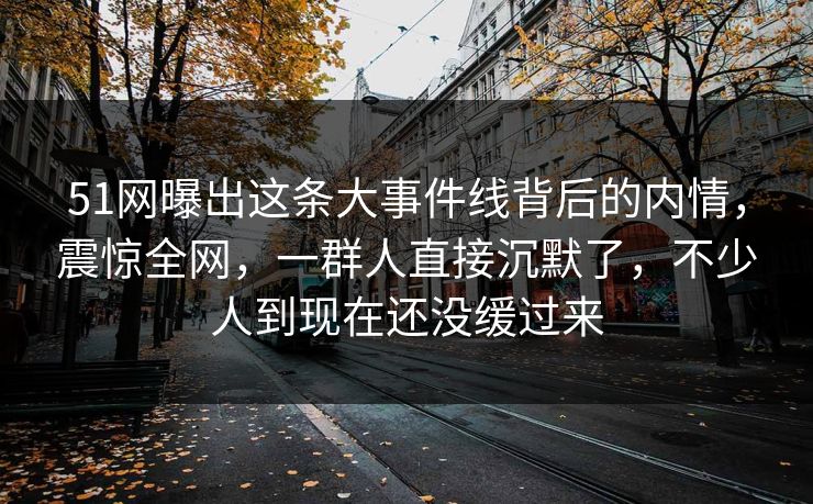 51网曝出这条大事件线背后的内情，震惊全网，一群人直接沉默了，不少人到现在还没缓过来
