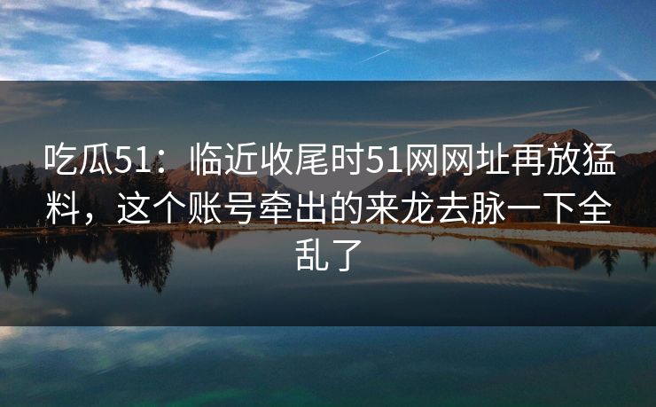 吃瓜51：临近收尾时51网网址再放猛料，这个账号牵出的来龙去脉一下全乱了
