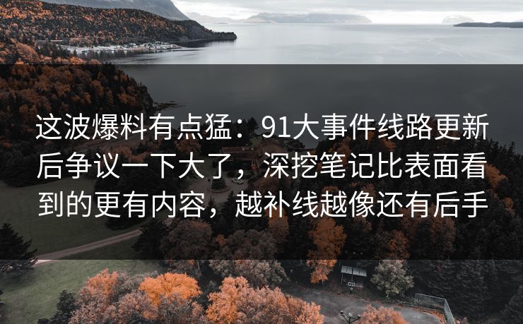 这波爆料有点猛:91大事件线路更新后争议一下大了,深挖笔记比表面看到的更有内容,越补线越像还有后手 这波爆料有点猛:91大事件线路更新后争议一下大了,深挖笔记比表面看到的更有内容,越补线越像还有后手