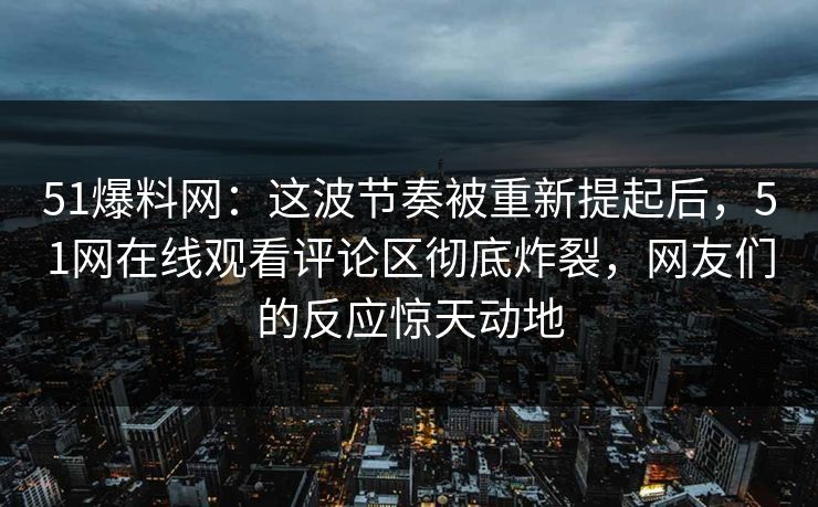 51爆料网:这波节奏被重新提起后,51网在线观看评论区彻底炸裂,网友们的反应惊天动地 51爆料网:这波节奏被重新提起后,51网在线观看评论区彻底炸裂,网友们的反应惊天动地