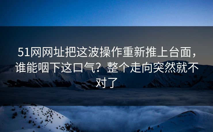 51网网址把这波操作重新推上台面,谁能咽下这口气?整个走向突然就不对了 51网网址把这波操作重新推上台面,谁能咽下这口气?整个走向突然就不对了