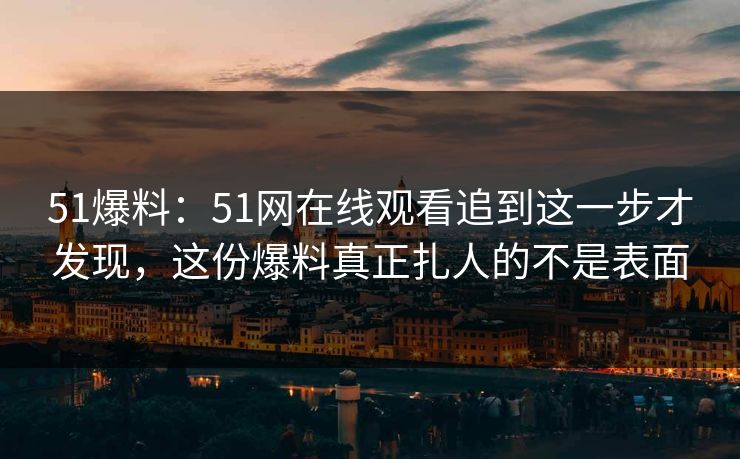 51爆料:51网在线观看追到这一步才发现,这份爆料真正扎人的不是表面 51爆料:51网在线观看追到这一步才发现,这份爆料真正扎人的不是表面