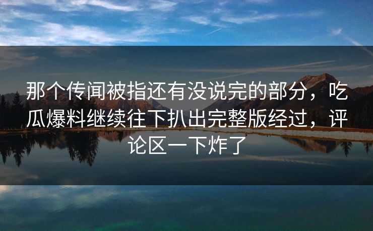 那个传闻被指还有没说完的部分,吃瓜爆料继续往下扒出完整版经过,评论区一下炸了 那个传闻被指还有没说完的部分,吃瓜爆料继续往下扒出完整版经过,评论区一下炸了
