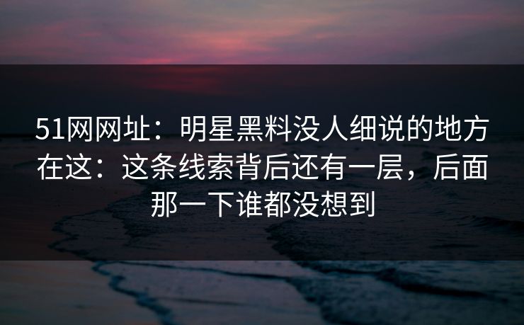 51网网址:明星黑料没人细说的地方在这:这条线索背后还有一层,后面那一下谁都没想到 51网网址:明星黑料没人细说的地方在这:这条线索背后还有一层,后面那一下谁都没想到