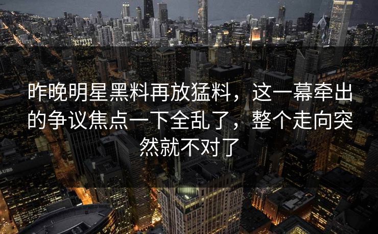昨晚明星黑料再放猛料,这一幕牵出的争议焦点一下全乱了,整个走向突然就不对了 昨晚明星黑料再放猛料,这一幕牵出的争议焦点一下全乱了,整个走向突然就不对了