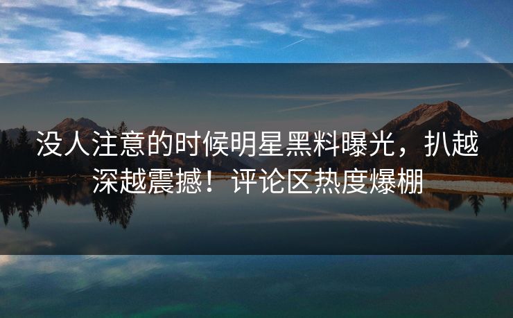 没人注意的时候明星黑料曝光,扒越深越震撼!评论区热度爆棚 没人注意的时候明星黑料曝光,扒越深越震撼!评论区热度爆棚