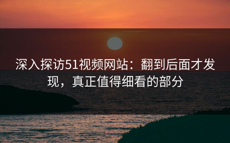 深入探访51视频网站:翻到后面才发现,真正值得细看的部分 深入探访51视频网站:翻到后面才发现,真正值得细看的部分